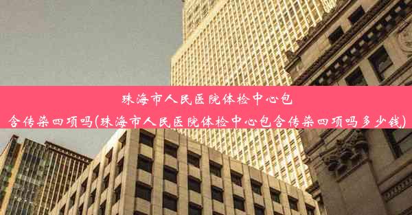 珠海市人民医院体检中心包含传染四项吗(珠海市人民医院体检中心包含传染四项吗多少钱)