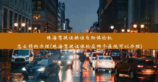 珠海驾驶证换证自助体检机怎么预约办理(珠海驾驶证体检在哪个医院可以办理)