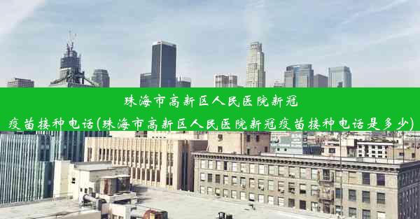 珠海市高新区人民医院新冠疫苗接种电话(珠海市高新区人民医院新冠疫苗接种电话是多少)