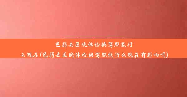 色弱去医院体检换驾照能行么现在(色弱去医院体检换驾照能行么现在有影响吗)