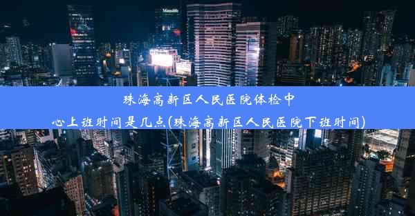 珠海高新区人民医院体检中心上班时间是几点(珠海高新区人民医院下班时间)