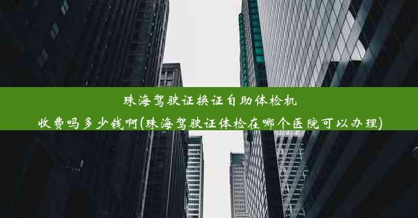 珠海驾驶证换证自助体检机收费吗多少钱啊(珠海驾驶证体检在哪个医院可以办理)