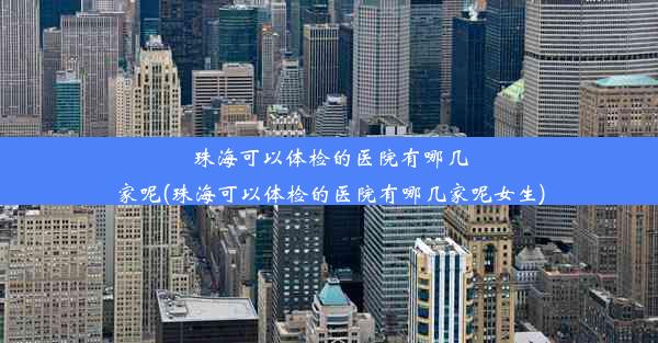 珠海可以体检的医院有哪几家呢(珠海可以体检的医院有哪几家呢女生)