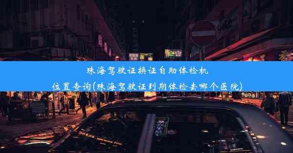 珠海驾驶证换证自助体检机位置查询(珠海驾驶证到期体检去哪个医院)