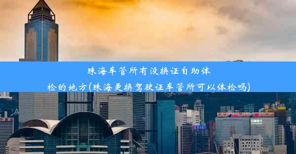 珠海车管所有没换证自助体检的地方(珠海更换驾驶证车管所可以体检吗)