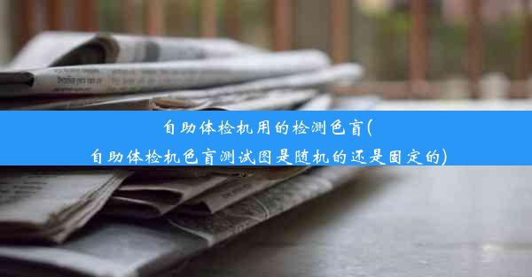 自助体检机用的检测色盲(自助体检机色盲测试图是随机的还是固定的)