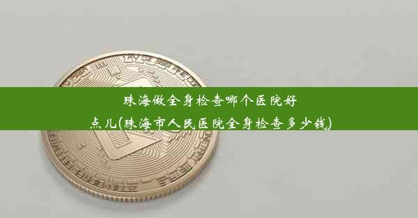 珠海做全身检查哪个医院好点儿(珠海市人民医院全身检查多少钱)