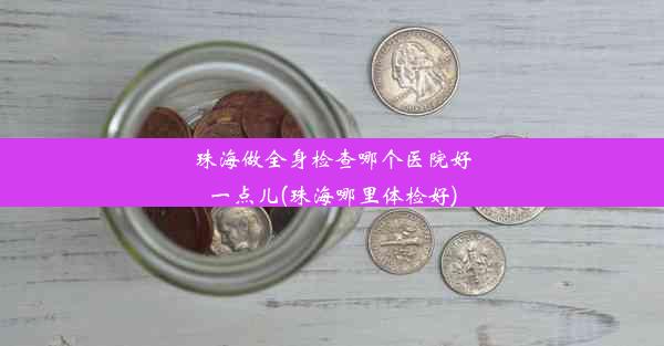 珠海做全身检查哪个医院好一点儿(珠海哪里体检好)