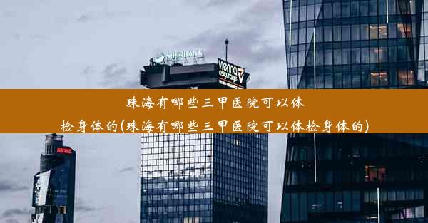 珠海有哪些三甲医院可以体检身体的(珠海有哪些三甲医院可以体检身体的)