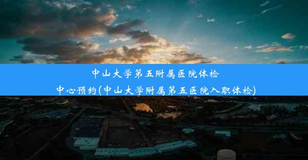 中山大学第五附属医院体检中心预约(中山大学附属第五医院入职体检)