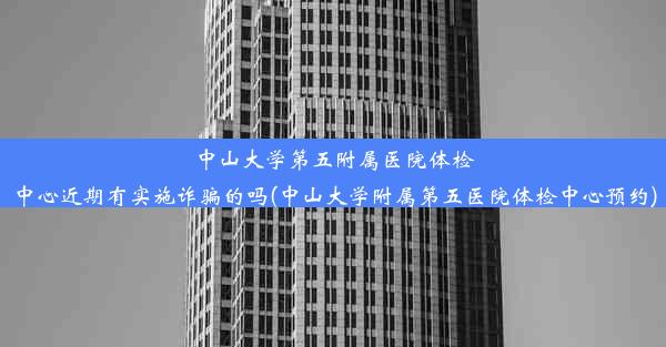 中山大学第五附属医院体检中心近期有实施诈骗的吗(中山大学附属第五医院体检中心预约)