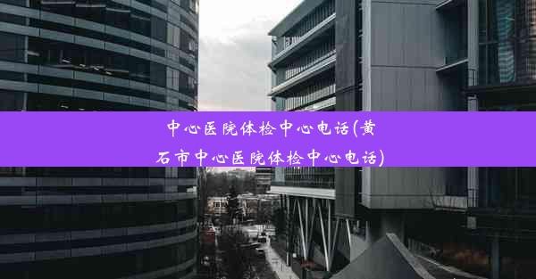 中心医院体检中心电话(黄石市中心医院体检中心电话)