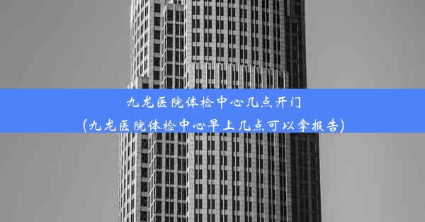 九龙医院体检中心几点开门(九龙医院体检中心早上几点可以拿报告)