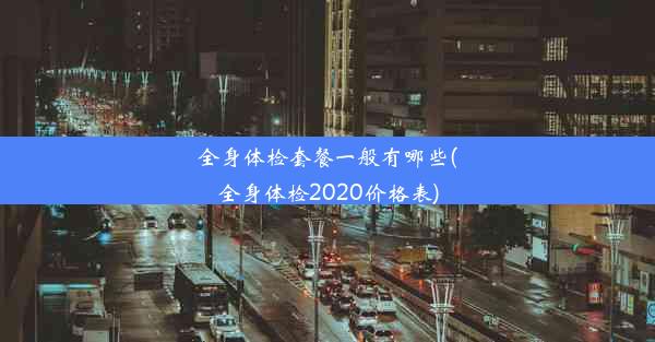 全身体检套餐一般有哪些(全身体检2020价格表)