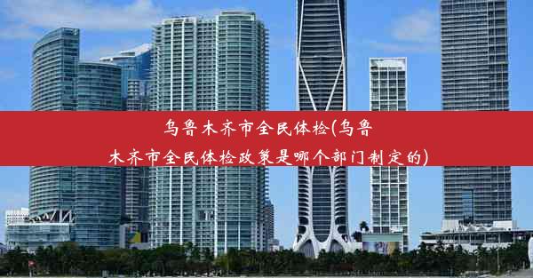 乌鲁木齐市全民体检(乌鲁木齐市全民体检政策是哪个部门制定的)