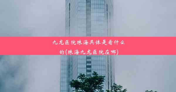 九龙医院珠海具体是看什么的(珠海九龙医院在哪)