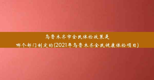 乌鲁木齐市全民体检政策是哪个部门制定的(2021年乌鲁木齐全民健康体检项目)