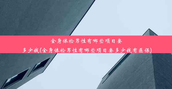 全身体检男性有哪些项目要多少钱(全身体检男性有哪些项目要多少钱有医保)