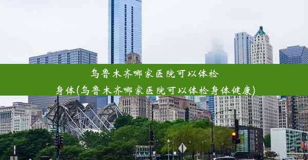 乌鲁木齐哪家医院可以体检身体(乌鲁木齐哪家医院可以体检身体健康)