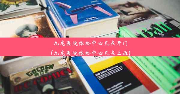 九龙医院体检中心几点开门(九龙医院体检中心几点上班)