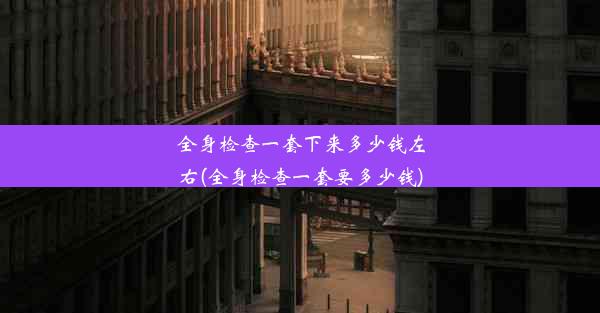 全身检查一套下来多少钱左右(全身检查一套要多少钱)