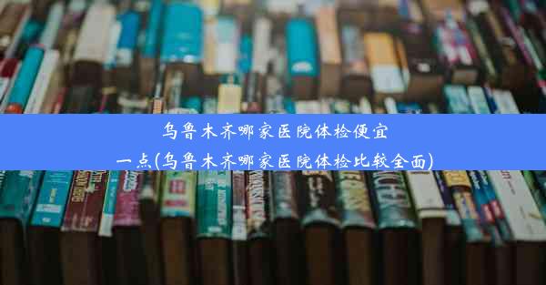 乌鲁木齐哪家医院体检便宜一点(乌鲁木齐哪家医院体检比较全面)