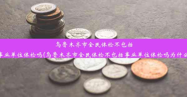 乌鲁木齐市全民体检不包括事业单位体检吗(乌鲁木齐市全民体检不包括事业单位体检吗为什么)