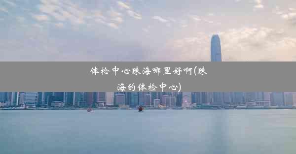 体检中心珠海哪里好啊(珠海的体检中心)