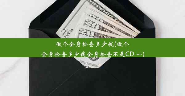 做个全身检查多少钱(做个全身检查多少钱全身检查不是CD 一)