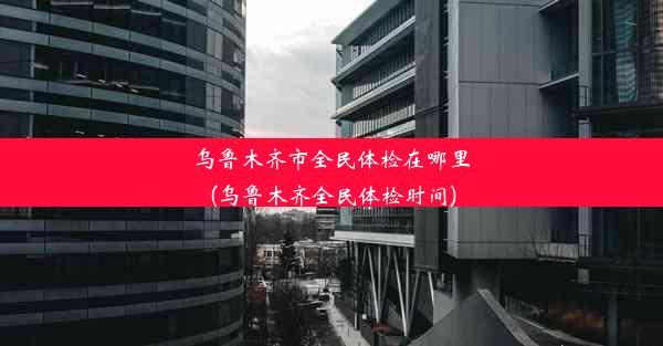 乌鲁木齐市全民体检在哪里(乌鲁木齐全民体检时间)