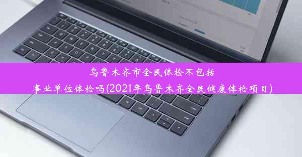 乌鲁木齐市全民体检不包括事业单位体检吗(2021年乌鲁木齐全民健康体检项目)