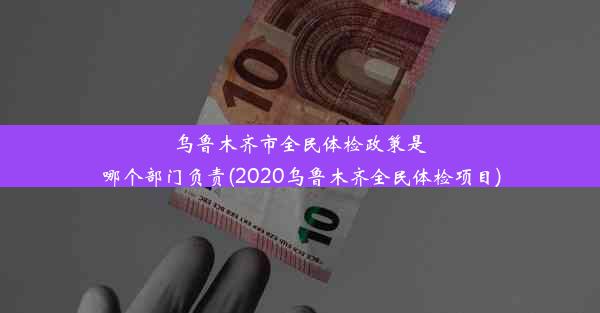 乌鲁木齐市全民体检政策是哪个部门负责(2020乌鲁木齐全民体检项目)