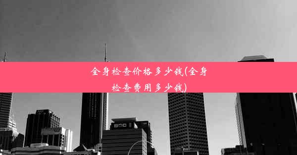 全身检查价格多少钱(全身检查费用多少钱)