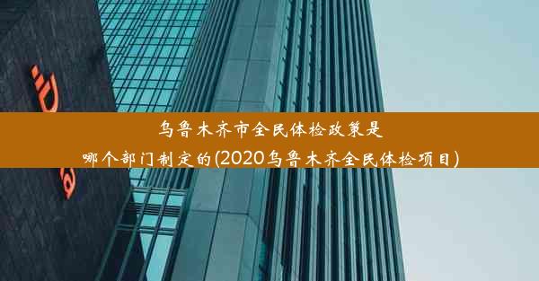 乌鲁木齐市全民体检政策是哪个部门制定的(2020乌鲁木齐全民体检项目)