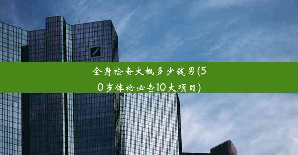 全身检查大概多少钱男(50岁体检必查10大项目)