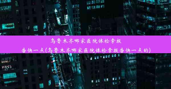 乌鲁木齐哪家医院体检拿报告快一点(乌鲁木齐哪家医院体检拿报告快一点的)