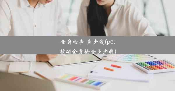 全身检查 多少钱(pet核磁全身检查多少钱)