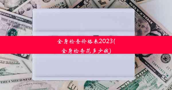 全身检查价格表2023(全身检查花多少钱)