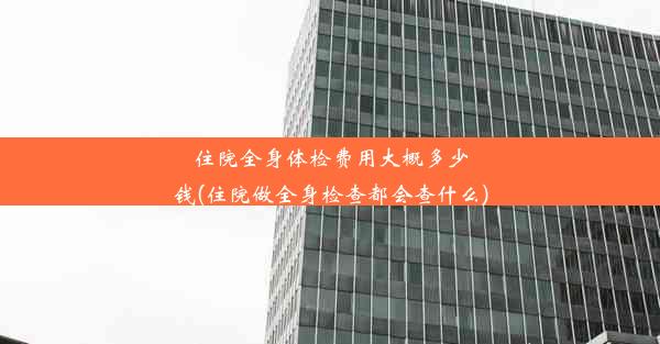 住院全身体检费用大概多少钱(住院做全身检查都会查什么)