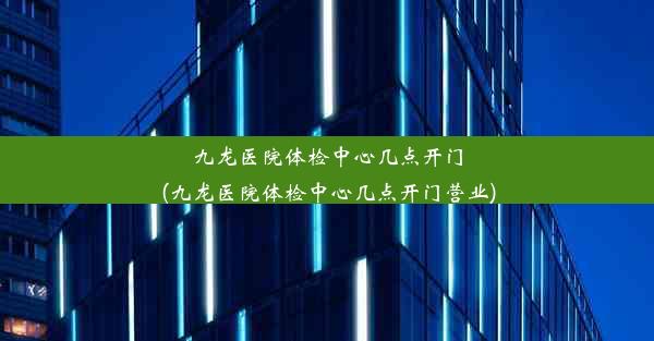 九龙医院体检中心几点开门(九龙医院体检中心几点开门营业)