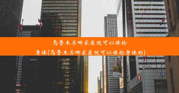 乌鲁木齐哪家医院可以体检身体(乌鲁木齐哪家医院可以体检身体的)