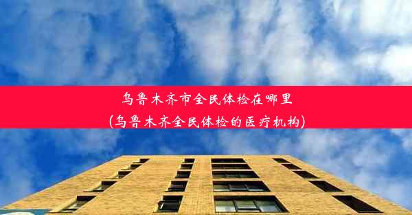 乌鲁木齐市全民体检在哪里(乌鲁木齐全民体检的医疗机构)