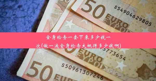 全身检查一套下来多少钱一次(做一遍全身检查大概得多少钱啊)