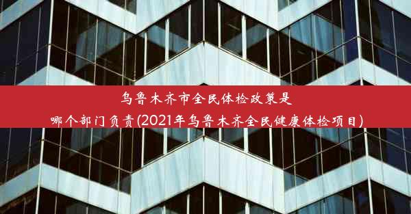 乌鲁木齐市全民体检政策是哪个部门负责(2021年乌鲁木齐全民健康体检项目)