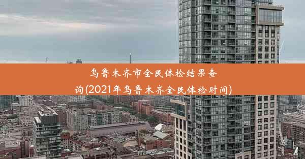 乌鲁木齐市全民体检结果查询(2021年乌鲁木齐全民体检时间)