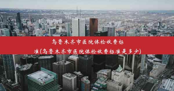 乌鲁木齐市医院体检收费标准(乌鲁木齐市医院体检收费标准是多少)