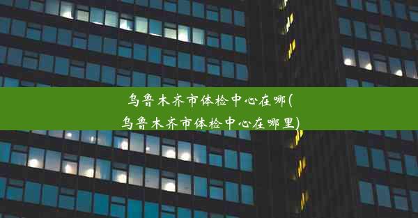 乌鲁木齐市体检中心在哪(乌鲁木齐市体检中心在哪里)