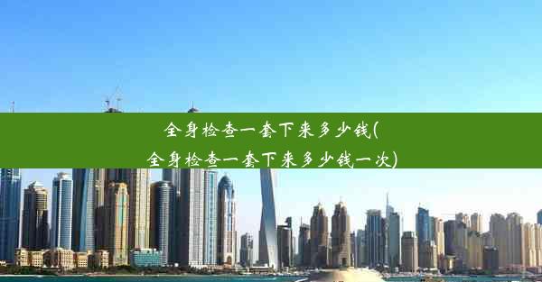 全身检查一套下来多少钱(全身检查一套下来多少钱一次)