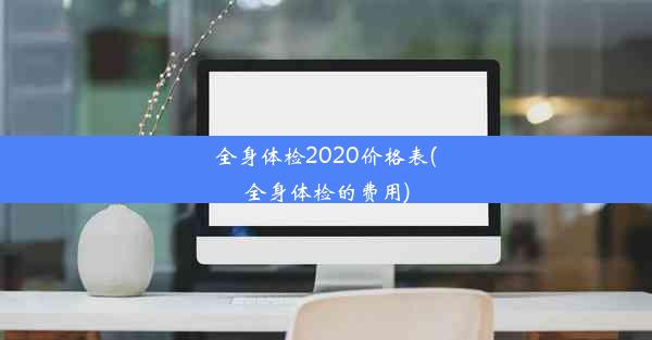 全身体检2020价格表(全身体检的费用)