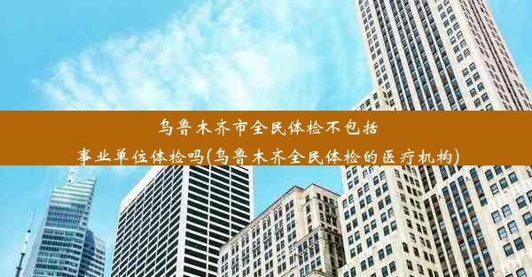 乌鲁木齐市全民体检不包括事业单位体检吗(乌鲁木齐全民体检的医疗机构)